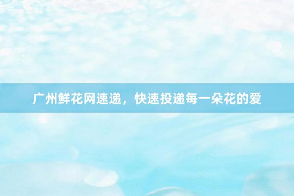 广州鲜花网速递，快速投递每一朵花的爱